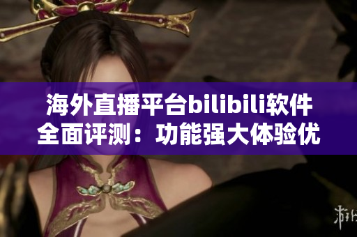 海外直播平台bilibili软件全面评测：功能强大体验优秀