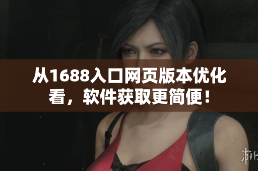 从1688入口网页版本优化看，软件获取更简便！