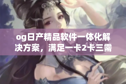 og日产精品软件一体化解决方案，满足一卡2卡三需求