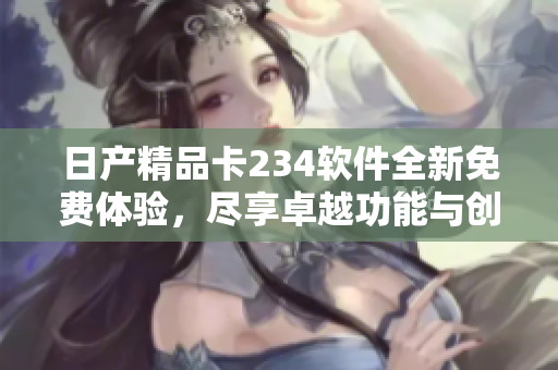 日产精品卡234软件全新免费体验，尽享卓越功能与创新设计