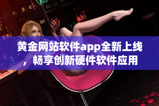 黄金网站软件app全新上线，畅享创新硬件软件应用