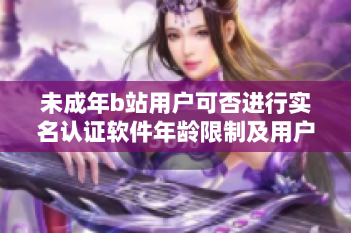 未成年b站用户可否进行实名认证软件年龄限制及用户身份验证问题探讨