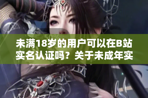 未满18岁的用户可以在B站实名认证吗？关于未成年实名认证的软件政策解析