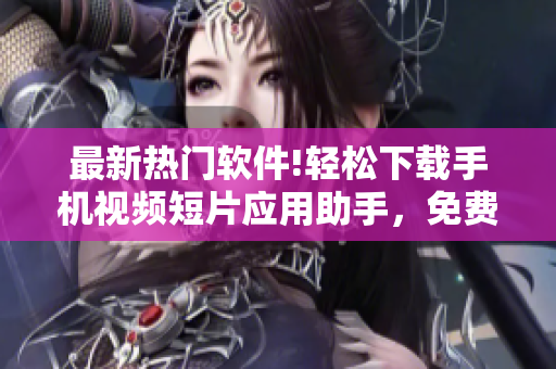 最新热门软件!轻松下载手机视频短片应用助手，免费快速获取你喜欢的视频内容
