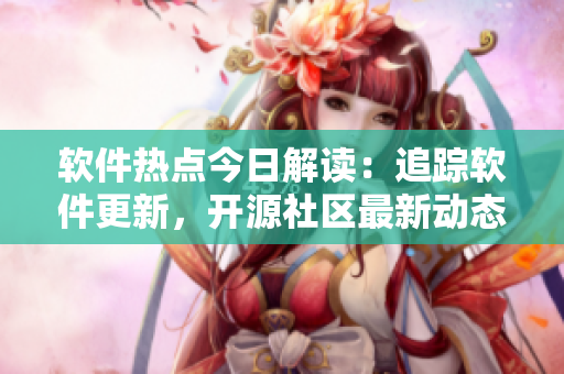 软件热点今日解读：追踪软件更新，开源社区最新动态