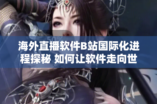 海外直播软件B站国际化进程探秘 如何让软件走向世界？