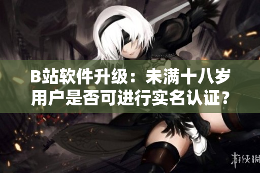 B站软件升级：未满十八岁用户是否可进行实名认证？
