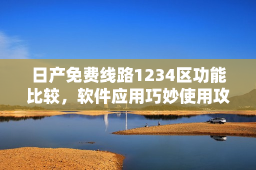 日产免费线路1234区功能比较，软件应用巧妙使用攻略