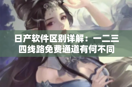日产软件区别详解：一二三四线路免费通道有何不同