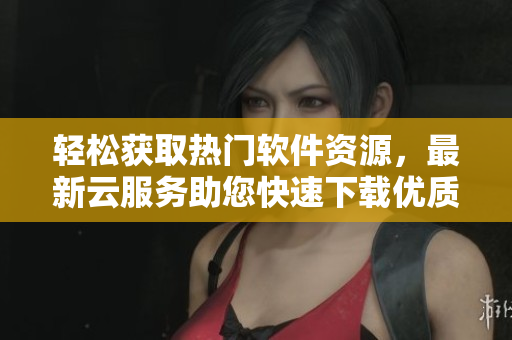 轻松获取热门软件资源，最新云服务助您快速下载优质应用