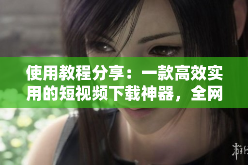 使用教程分享：一款高效实用的短视频下载神器，全网热门视频轻松保存