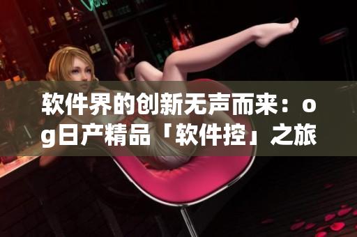软件界的创新无声而来：og日产精品「软件控」之旅