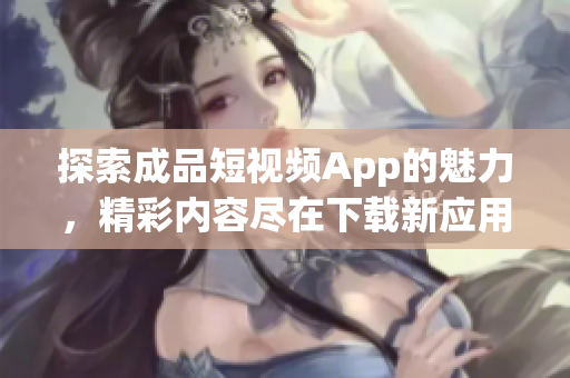 探索成品短视频App的魅力，精彩内容尽在下载新应用