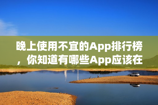 晚上使用不宜的App排行榜，你知道有哪些App应该在晚上避免使用吗？