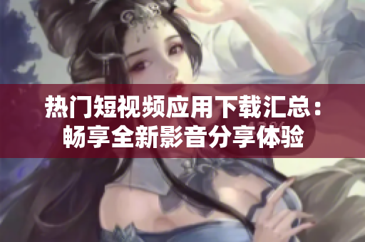热门短视频应用下载汇总：畅享全新影音分享体验