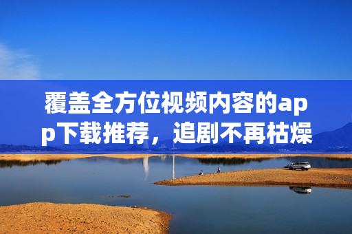 覆盖全方位视频内容的app下载推荐，追剧不再枯燥