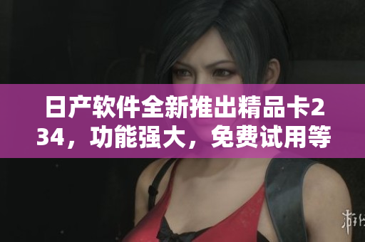 日产软件全新推出精品卡234，功能强大，免费试用等你来体验