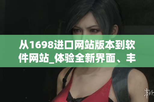 从1698进口网站版本到软件网站_体验全新界面、丰富资源