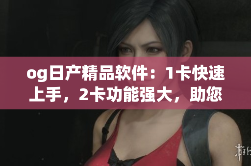 og日产精品软件：1卡快速上手，2卡功能强大，助您软件开发事半功倍