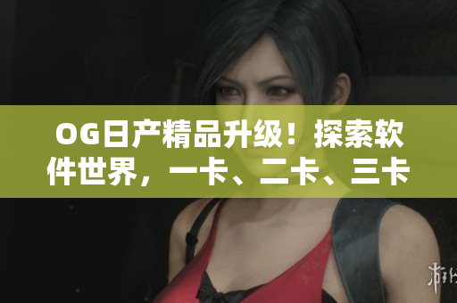 OG日产精品升级！探索软件世界，一卡、二卡、三卡玩转无限可能