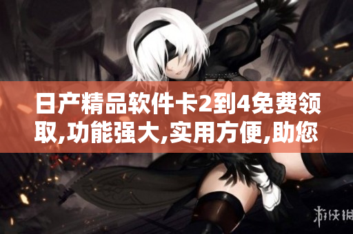 日产精品软件卡2到4免费领取,功能强大,实用方便,助您高效工作
