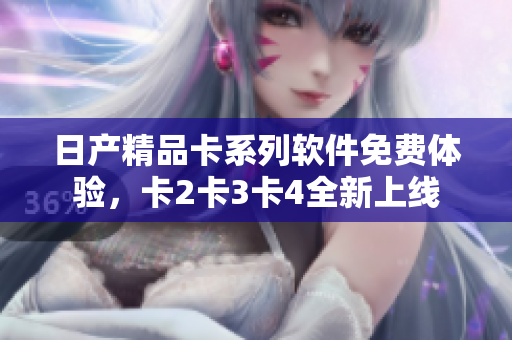 日产精品卡系列软件免费体验，卡2卡3卡4全新上线