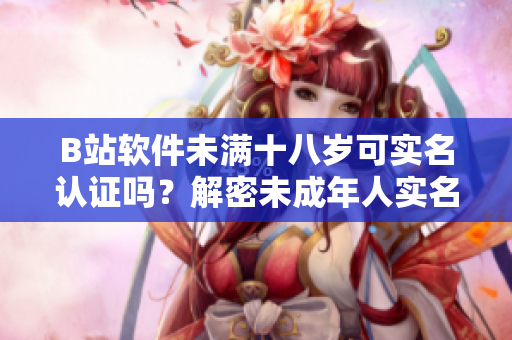 B站软件未满十八岁可实名认证吗？解密未成年人实名认证政策