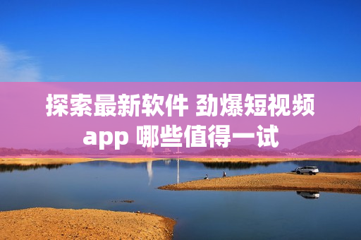 探索最新软件 劲爆短视频app 哪些值得一试