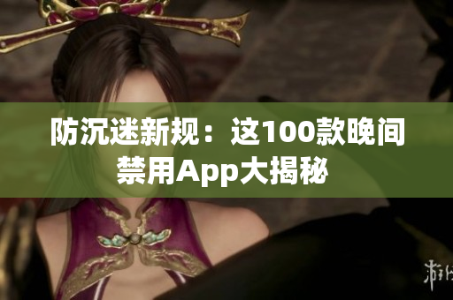 防沉迷新规：这100款晚间禁用App大揭秘 