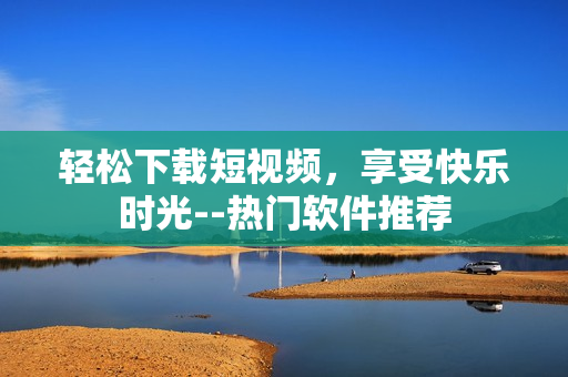 轻松下载短视频，享受快乐时光--热门软件推荐