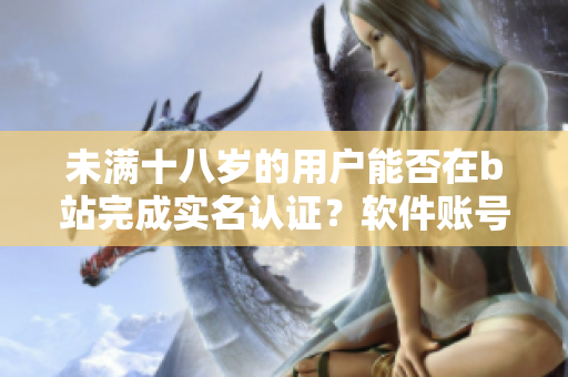 未满十八岁的用户能否在b站完成实名认证？软件账号认证政策详解