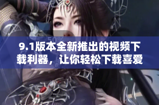 9.1版本全新推出的视频下载利器，让你轻松下载喜爱的软件