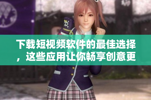 下载短视频软件的最佳选择，这些应用让你畅享创意更无压力