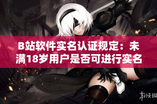 B站软件实名认证规定：未满18岁用户是否可进行实名认证？