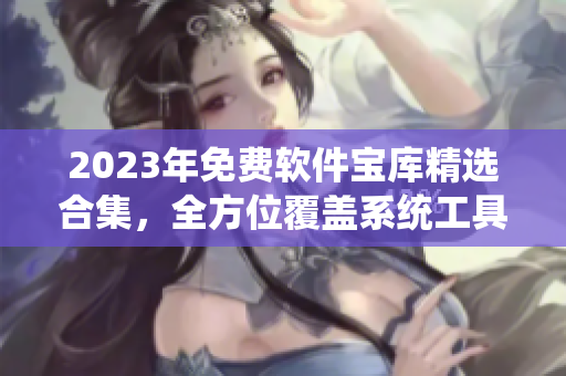 2023年免费软件宝库精选合集，全方位覆盖系统工具到创意设计，应有尽有