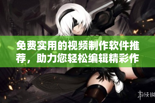 免费实用的视频制作软件推荐，助力您轻松编辑精彩作品