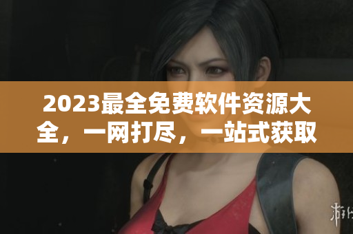 2023最全免费软件资源大全，一网打尽，一站式获取最新软件资讯