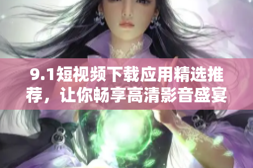 9.1短视频下载应用精选推荐，让你畅享高清影音盛宴