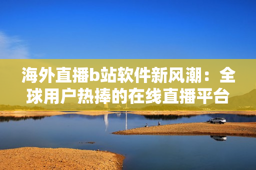 海外直播b站软件新风潮：全球用户热捧的在线直播平台