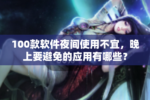 100款软件夜间使用不宜，晚上要避免的应用有哪些？
