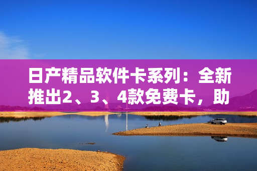 日产精品软件卡系列：全新推出2、3、4款免费卡，助您畅享高品质软件服务