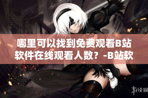 哪里可以找到免费观看B站软件在线观看人数？-B站软件在线观看人数的获取方法