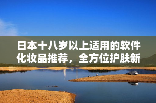 日本十八岁以上适用的软件化妆品推荐，全方位护肤新体验