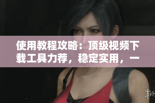 使用教程攻略：顶级视频下载工具力荐，稳定实用，一键获取9.1全新APP 