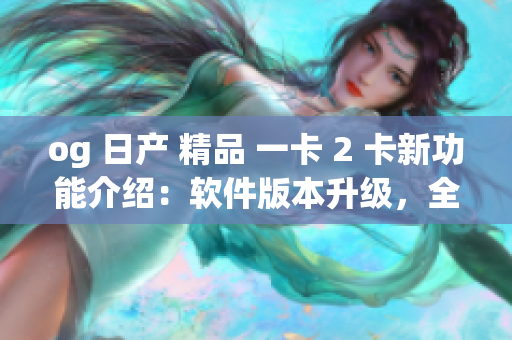 og 日产 精品 一卡 2 卡新功能介绍：软件版本升级，全新体验上线