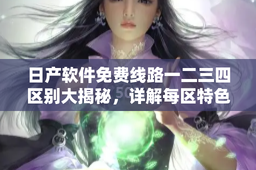 日产软件免费线路一二三四区别大揭秘，详解每区特色及应用场景