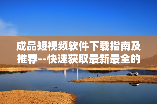 成品短视频软件下载指南及推荐--快速获取最新最全的软件下载资源