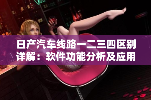 日产汽车线路一二三四区别详解：软件功能分析及应用场景对比