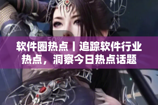 软件圈热点丨追踪软件行业热点，洞察今日热点话题