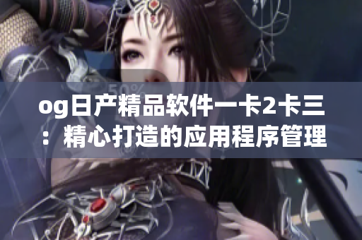 og日产精品软件一卡2卡三：精心打造的应用程序管理平台